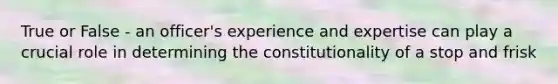 True or False - an officer's experience and expertise can play a crucial role in determining the constitutionality of a stop and frisk