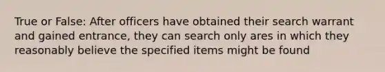 True or False: After officers have obtained their search warrant and gained entrance, they can search only ares in which they reasonably believe the specified items might be found