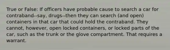 True or False: If officers have probable cause to search a car for contraband--say, drugs--then they can search (and open) containers in that car that could hold the contraband. They cannot, however, open locked containers, or locked parts of the car, such as the trunk or the glove compartment. That requires a warrant.