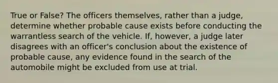 True or False? The officers themselves, rather than a judge, determine whether probable cause exists before conducting the warrantless search of the vehicle. If, however, a judge later disagrees with an officer's conclusion about the existence of probable cause, any evidence found in the search of the automobile might be excluded from use at trial.