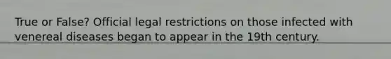 True or False? Official legal restrictions on those infected with venereal diseases began to appear in the 19th century.