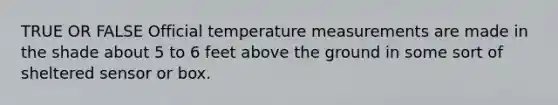 TRUE OR FALSE Official temperature measurements are made in the shade about 5 to 6 feet above the ground in some sort of sheltered sensor or box.