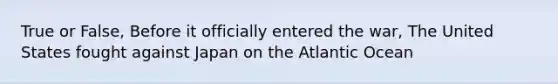 True or False, Before it officially entered the war, The United States fought against Japan on the Atlantic Ocean