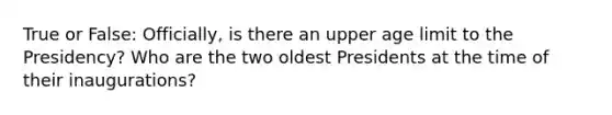 True or False: Officially, is there an upper age limit to the Presidency? Who are the two oldest Presidents at the time of their inaugurations?