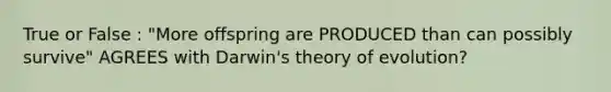 True or False : "More offspring are PRODUCED than can possibly survive" AGREES with Darwin's theory of evolution?