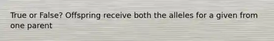 True or False? Offspring receive both the alleles for a given from one parent