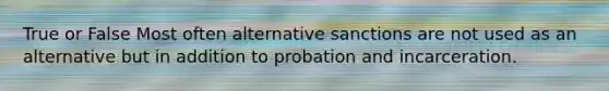 True or False Most often alternative sanctions are not used as an alternative but in addition to probation and incarceration.