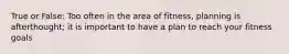 True or False: Too often in the area of fitness, planning is afterthought; it is important to have a plan to reach your fitness goals