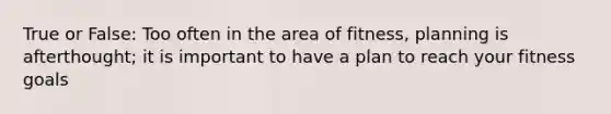 True or False: Too often in the area of fitness, planning is afterthought; it is important to have a plan to reach your fitness goals