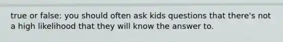 true or false: you should often ask kids questions that there's not a high likelihood that they will know the answer to.