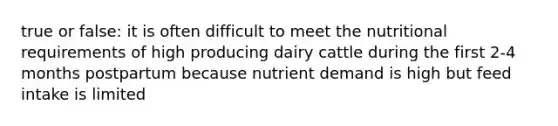 true or false: it is often difficult to meet the nutritional requirements of high producing dairy cattle during the first 2-4 months postpartum because nutrient demand is high but feed intake is limited