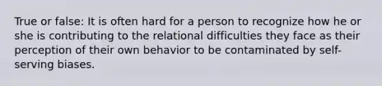 True or false: It is often hard for a person to recognize how he or she is contributing to the relational difficulties they face as their perception of their own behavior to be contaminated by self-serving biases.