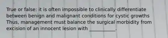 True or false: it is often impossible to clinically differentiate between benign and malignant conditions for cystic growths Thus, management must balance the surgical morbidity from excision of an innocent lesion with ___________.