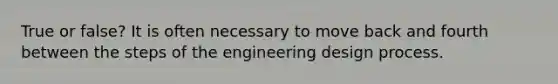 True or false? It is often necessary to move back and fourth between the steps of the engineering design process.