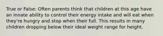 True or False: Often parents think that children at this age have an innate ability to control their energy intake and will eat when they're hungry and stop when their full. This results in many children dropping below their ideal weight range for height.