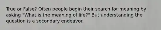 True or False? Often people begin their search for meaning by asking "What is the meaning of life?" But understanding the question is a secondary endeavor.