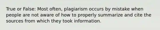 True or False: Most often, plagiarism occurs by mistake when people are not aware of how to properly summarize and cite the sources from which they took information.