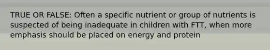 TRUE OR FALSE: Often a specific nutrient or group of nutrients is suspected of being inadequate in children with FTT, when more emphasis should be placed on energy and protein