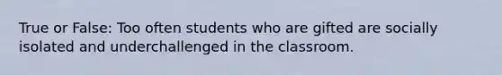 True or False: Too often students who are gifted are socially isolated and underchallenged in the classroom.