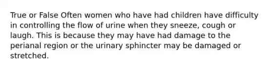 True or False Often women who have had children have difficulty in controlling the flow of urine when they sneeze, cough or laugh. This is because they may have had damage to the perianal region or the urinary sphincter may be damaged or stretched.