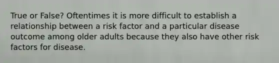 True or False? Oftentimes it is more difficult to establish a relationship between a risk factor and a particular disease outcome among older adults because they also have other risk factors for disease.