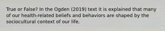 True or False? In the Ogden (2019) text it is explained that many of our health-related beliefs and behaviors are shaped by the sociocultural context of our life.