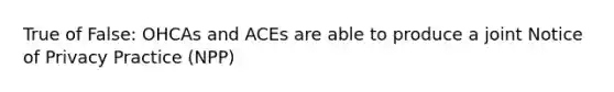 True of False: OHCAs and ACEs are able to produce a joint Notice of Privacy Practice (NPP)