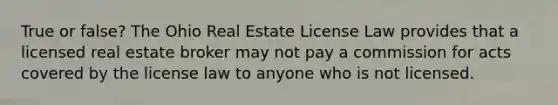 True or false? The Ohio Real Estate License Law provides that a licensed real estate broker may not pay a commission for acts covered by the license law to anyone who is not licensed.