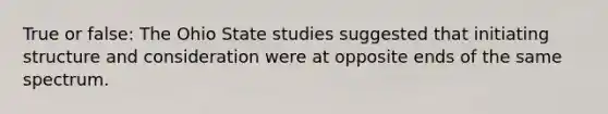 True or false: The Ohio State studies suggested that initiating structure and consideration were at opposite ends of the same spectrum.