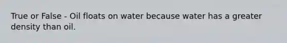 True or False - Oil floats on water because water has a greater density than oil.