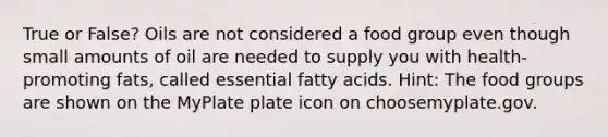 True or False? Oils are not considered a food group even though small amounts of oil are needed to supply you with health-promoting fats, called essential fatty acids. Hint: The food groups are shown on the MyPlate plate icon on choosemyplate.gov.