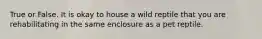 True or False. It is okay to house a wild reptile that you are rehabilitating in the same enclosure as a pet reptile.