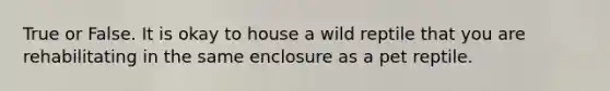 True or False. It is okay to house a wild reptile that you are rehabilitating in the same enclosure as a pet reptile.