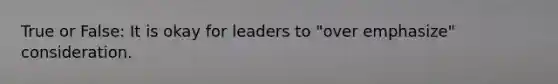 True or False: It is okay for leaders to "over emphasize" consideration.