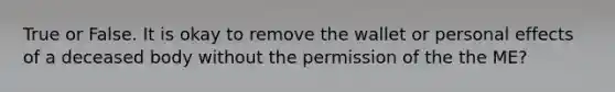 True or False. It is okay to remove the wallet or personal effects of a deceased body without the permission of the the ME?