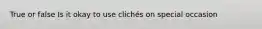 True or false Is it okay to use clichés on special occasion