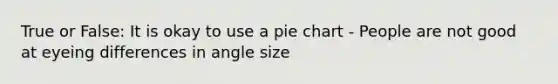 True or False: It is okay to use a pie chart - People are not good at eyeing differences in angle size