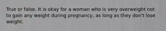 True or false. It is okay for a woman who is very overweight not to gain any weight during pregnancy, as long as they don't lose weight.