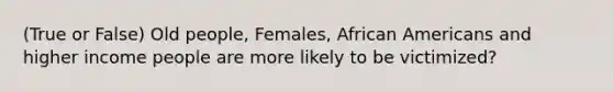 (True or False) Old people, Females, African Americans and higher income people are more likely to be victimized?