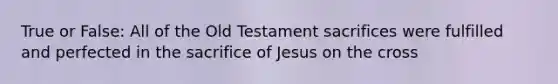 True or False: All of the Old Testament sacrifices were fulfilled and perfected in the sacrifice of Jesus on the cross