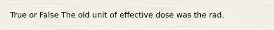 True or False The old unit of effective dose was the rad.