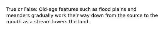 True or False: Old-age features such as flood plains and meanders gradually work their way down from the source to the mouth as a stream lowers the land.