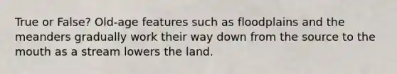 True or False? Old-age features such as floodplains and the meanders gradually work their way down from the source to <a href='https://www.questionai.com/knowledge/krBoWYDU6j-the-mouth' class='anchor-knowledge'>the mouth</a> as a stream lowers the land.