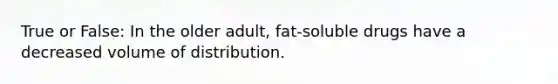 True or False: In the older adult, fat-soluble drugs have a decreased volume of distribution.