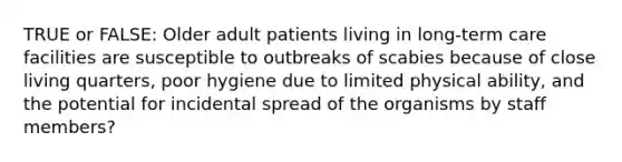 TRUE or FALSE: Older adult patients living in long-term care facilities are susceptible to outbreaks of scabies because of close living quarters, poor hygiene due to limited physical ability, and the potential for incidental spread of the organisms by staff members?