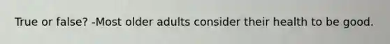 True or false? -Most older adults consider their health to be good.
