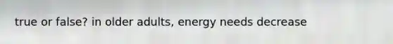 true or false? in older adults, energy needs decrease