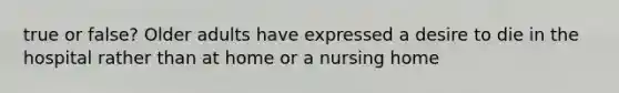 true or false? Older adults have expressed a desire to die in the hospital rather than at home or a nursing home