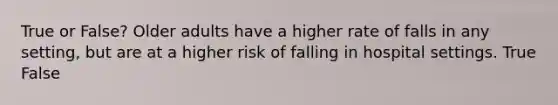 True or False? Older adults have a higher rate of falls in any setting, but are at a higher risk of falling in hospital settings. True False