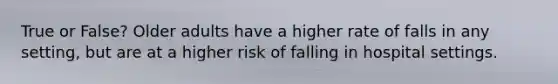 True or False? Older adults have a higher rate of falls in any setting, but are at a higher risk of falling in hospital settings.